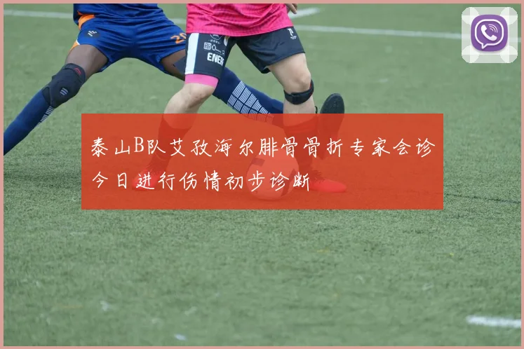 泰山B队艾孜海尔腓骨骨折专家会诊今日进行伤情初步诊断