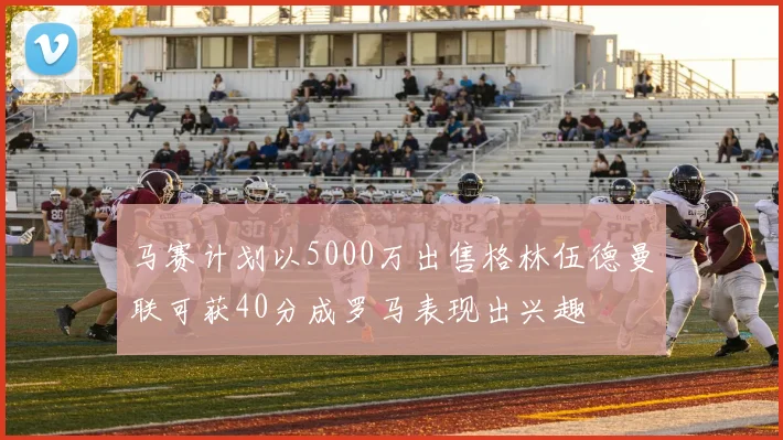 马赛计划以5000万出售格林伍德曼联可获40分成罗马表现出兴趣